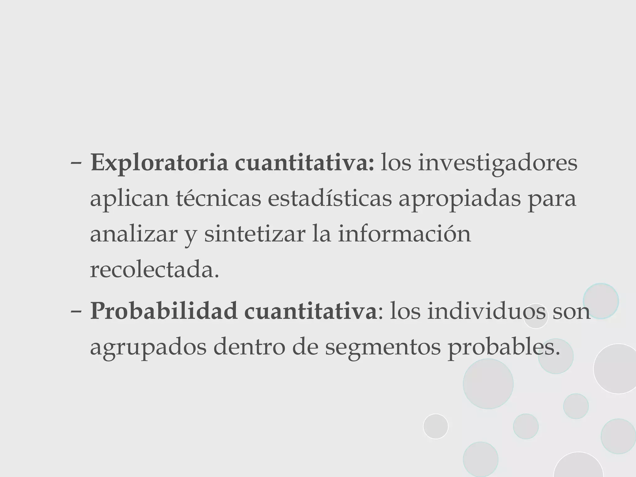 Exploratoria cuantitativa:  los investigadores aplican técnicas estadísticas apropiadas para analizar y sintetizar la información recolectada. Probabilidad cuantitativa : los individuos son agrupados dentro de segmentos probables. 