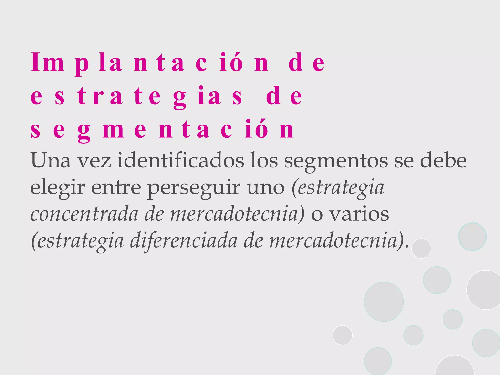 Implantación de estrategias de segmentación Una vez identificados los segmentos se debe elegir entre perseguir uno  (estrategia concentrada de mercadotecnia)  o varios  (estrategia diferenciada de mercadotecnia). 