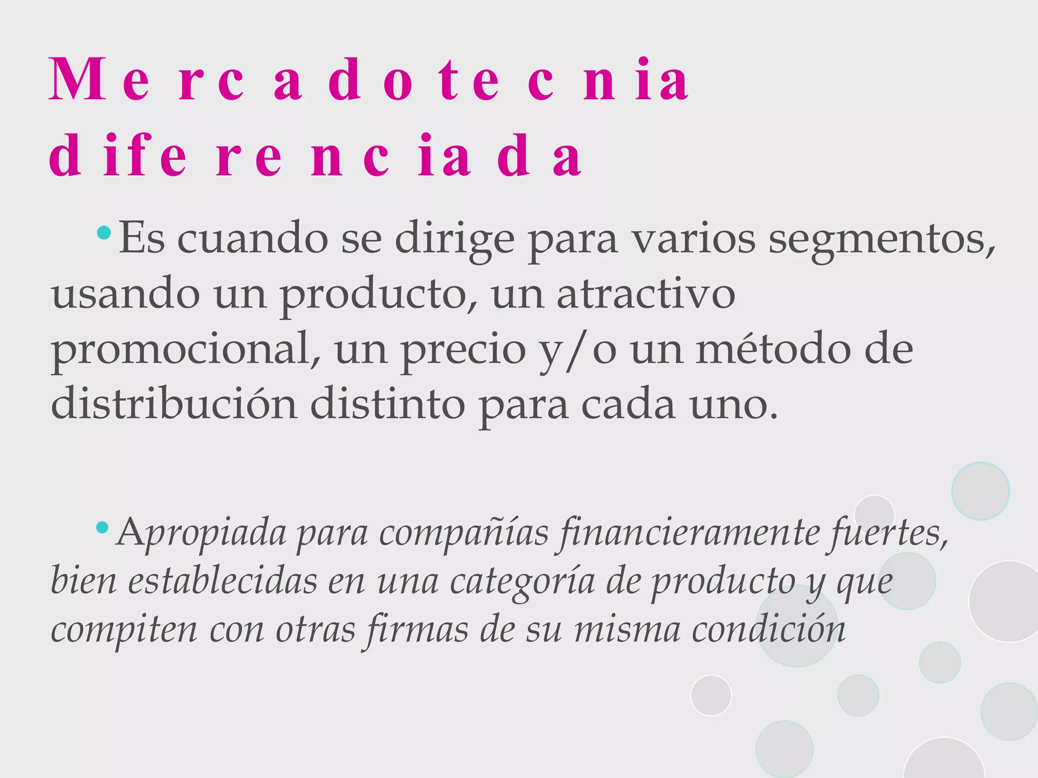 Mercadotecnia diferenciada Es cuando se dirige para varios segmentos, usando un producto, un atractivo promocional, un precio y/o un método de distribución distinto para cada uno.  A propiada para compañías financieramente fuertes, bien establecidas en una categoría de producto y que compiten con otras firmas de su misma condición 