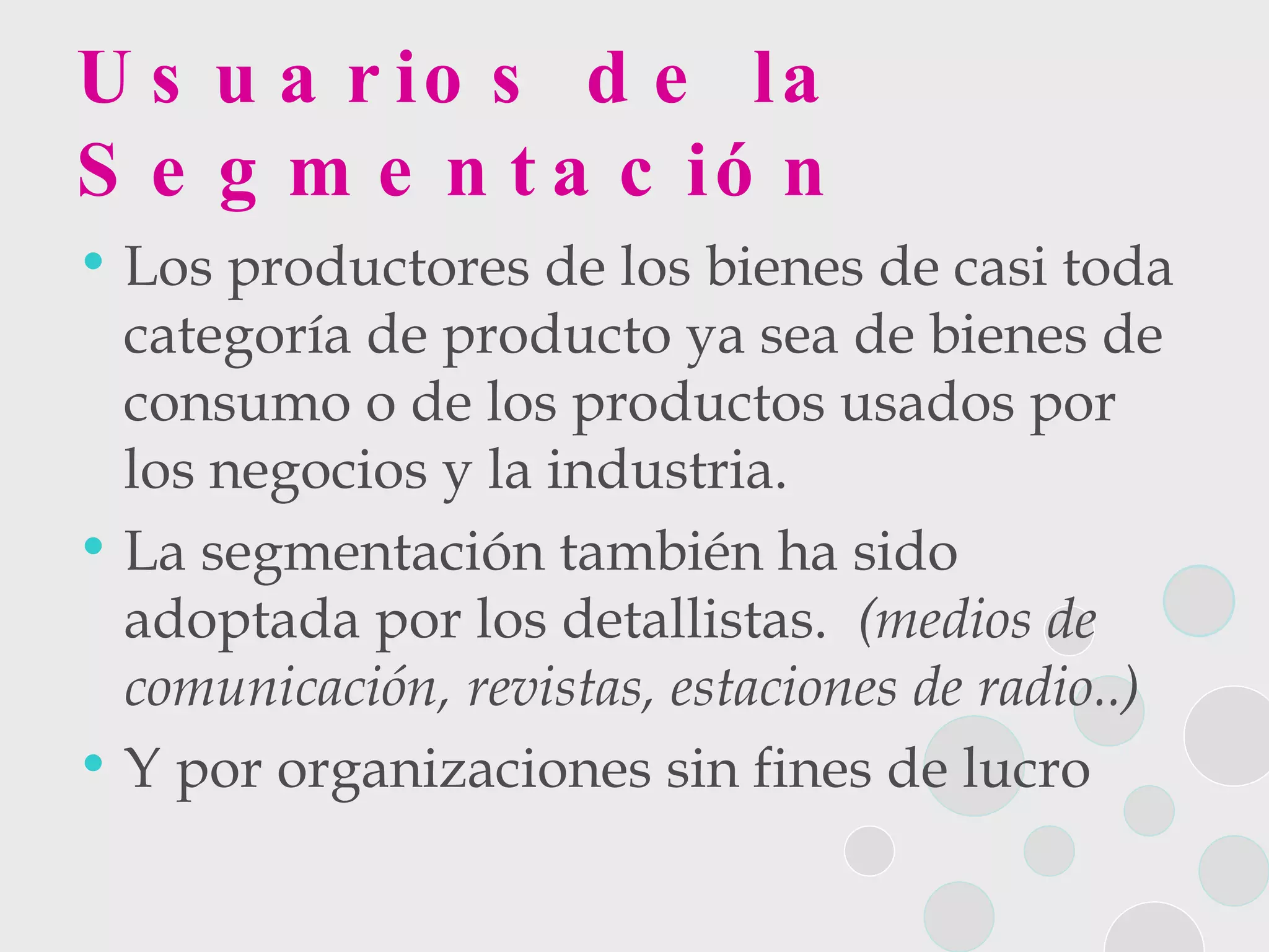 Usuarios de la Segmentación Los productores de los bienes de casi toda categoría de producto ya sea de bienes de consumo o de los productos usados por los negocios y la industria. La segmentación también ha sido adoptada por los detallistas.  (medios de comunicación, revistas, estaciones de radio..) Y por organizaciones sin fines de lucro 