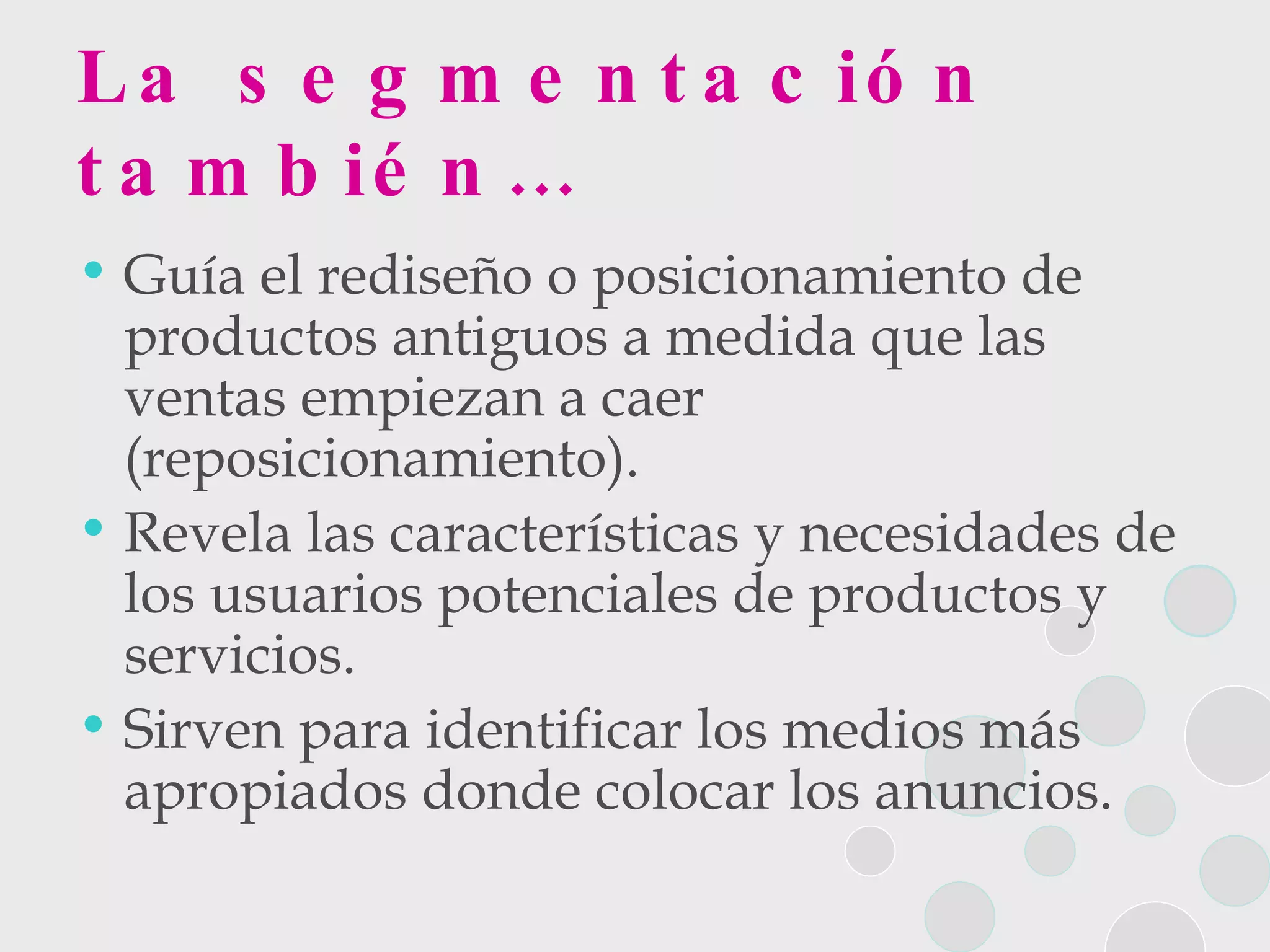 La segmentación también… Guía el rediseño o posicionamiento de productos antiguos a medida que las ventas empiezan a caer (reposicionamiento).  Revela las características y necesidades de los usuarios potenciales de productos y servicios. Sirven para identificar los medios más apropiados donde colocar los anuncios. 