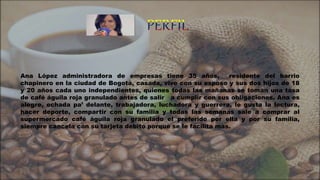 Ana López administradora de empresas tiene 35 años, residente del barrio
chapinero en la ciudad de Bogotá, casada, vive con su esposo y sus dos hijos de 18
y 20 años cada uno independientes, quienes todas las mañanas se toman una tasa
de café águila roja granulado antes de salir a cumplir con sus obligaciones. Ana es
alegre, echada pa’ delante, trabajadora, luchadora y guerrera, le gusta la lectura,
hacer deporte, compartir con su familia y todas las semanas sale a comprar al
supermercado café águila roja granulado el preferido por ella y por su familia,
siempre cancela con su tarjeta debito porque se le facilita mas.
 