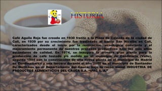 Café Aguila Roja fue creada en 1930 frente a la Plaza de Caicedo de la ciudad de
Cali, en 1939 por su crecimiento fue trasladado al barrio San Nicolás en Cali,
caracterizados desde el inicio por la renovación tecnológica constante y el
mejoramiento permanente de nuestros procesos productivos bajo los más altos
estándares de calidad. En 1974, se inaugura la primera gran planta para la
producción de café tostado y/o molido en el municipio de Candelaria (Valle),
seguida 1994 con la construcción de una nueva planta en el municipio de Madrid
en Cundinamarca y una tercera durante el año 2000 en el municipio de Santander
De Quilichao en el Departamento del Cauca, bajo la razón social INDUSTRIA DE
PRODUCTOS ALIMENTICIOS DEL CAUCA S.A. “IPAC S. A.”
 