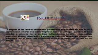 La mayoría de las familias colombianas por tradición son amantes del café en esta
segmentación tómanos una familia Bogotana, como eje principal las amas de casa
casadas o soleteras con o sin hijos independientes, honestas, responsables,
hogareñas, alegres, espontaneas, trabajadoras, guerreras echadas pa’ delante; con
preferencia por el mejor café colombiano como lo es águila roja el café de los
amigos.
 
