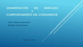 SEGMENTACIÓN DEL MERCADO
Y
COMPORTAMIENTO DEL CONSUMIDOR
Autor: Wilson Amancha S.
Modulo: E-Commerce
Febrero, 2015
 