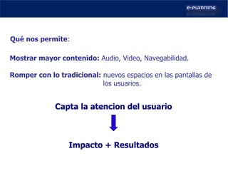 Mostrar mayor contenido:  Audio, Video, Navegabilidad. Romper con lo tradicional:  nuevos espacios en las pantallas de  los usuarios. Qué nos permite : Impacto + Resultados Capta la atencion del usuario 