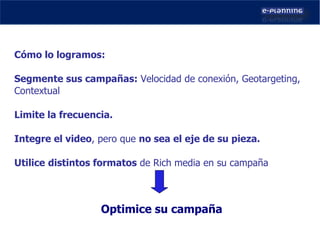 Cómo lo logramos: Segmente sus campañas:  Velocidad de conexión, Geotargeting,  Contextual Limite la frecuencia. Integre el video , pero que  no sea el eje de su pieza. Utilice   distintos formatos  de Rich media en su campaña Optimice su campaña 