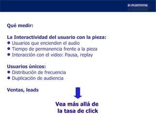 Qué medir: La Interactividad del usuario con la pieza: Usuarios que encienden el audio Tiempo de permanencia frente a la pieza Interacción con el video: Pausa, replay Usuarios únicos: Distribución de frecuencia Duplicación de audiencia Ventas, leads Vea más allá de  la tasa de click 
