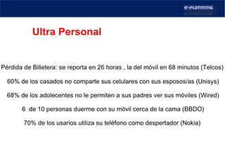 Pérdida de Billetera: se reporta en 26 horas , la del móvil en 68 minutos (Telcos)    60% de los casados no comparte sus celulares con sus esposos/as (Unisys) 68% de los adolecentes no le permiten a sus padres ver sus móviles (Wired) 6  de 10 personas duerme con su móvil cerca de la cama (BBDO) 70% de los usarios utiliza su teléfono como despertador (Nokia)  Ultra Personal   