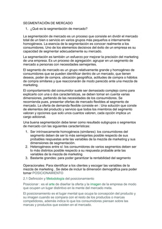 SEGMENTACIÓN DE MERCADO<br />¿Qué es la segmentación de mercado?<br />La segmentación de mercado es un proceso que consiste en dividir el mercado total de un bien o servicio en varios grupos más pequeños e internamente homogéneos. La esencia de la segmentación es conocer realmente a los consumidores. Uno de los elementos decisivos del éxito de un empresa es su capacidad de segmentar adecuadamente su mercado.<br />La segmentación es también un esfuerzo por mejorar la precisión del marketing de una empresa. Es un proceso de agregación: agrupar en un segmento de mercado a personas con necesidades semejantes.<br />El segmento de mercado es un grupo relativamente grande y homogéneo de consumidores que se pueden identificar dentro de un mercado, que tienen deseos, poder de compra, ubicación geográfica, actitudes de compra o hábitos de compra similares y que reaccionarán de modo parecido ante una mezcla de marketing.<br />El comportamiento del consumidor suele ser demasiado complejo como para explicarlo con una o dos características, se deben tomar en cuenta varias dimensiones, partiendo de las necesidades de los consumidores. Se recomienda pues, presentar ofertas de mercado flexibles al segmento de mercado. La oferta de demanda flexible consiste en : Una solución que conste de elementos del producto y servicio que todos los miembros del segmento valoran y opciones que solo unos cuantos valoren, cada opción implica un cargo adicional.<br />Una buena segmentación debe tener como resultado subgrupos o segmentos de mercado con las siguientes características:<br />Ser intrínsecamente homogéneos (similares): los consumidores del segmento deben de ser lo más semejantes posible respecto de sus probables respuestas ante las variables de la mezcla de marketing y sus dimensiones de segmentación.<br />Heterogéneos entre sí: los consumidores de varios segmentos deben ser lo más distintos posible respecto a su respuesta probable ante las variables de la mezcla de marketing<br />Bastante grandes: para poder garantizar la rentabilidad del segmento<br />Operacionales: Para identificar a los clientes y escoger las variables de la mezcla de marketing . Se debe de incluir la dimensión demográfica para poder tomar POSICIONAMIENTO<br />2.1 Definición y Metodología del posicionamiento<br />Posicionar : es el arte de diseñar la oferta y la imagen de la empresa de modo que ocupen un lugar distintivo en la mente del mercado meta.<br />El posicionamiento es el lugar mental que ocupa la concepción del producto y su imagen cuando se compara con el resto de los productos o marcas competidores, además indica lo que los consumidores piensan sobre las marcas y productos que existen en el mercado.<br />El posicionamiento se utiliza para diferenciar el producto y asociarlo con los atributos deseados por el consumidor. Para ello se requiere tener una idea realista sobre lo que opinan los clientes de lo que ofrece la compañía y también saber lo que se quiere que los clientes meta piensen de nuestra mezcla de marketing y de la de los competidores. Para llegar a esto se requiere de investigaciones formales de marketing , para después graficar los datos que resultaron y obtener un panorama más visual de lo que piensan los consumidores de los productos de la competencia. Por lo general la posición de los productos depende de los atributos que son más importantes para el consumidor meta. Al preparar las gráficas para tomar decisiones en respecto al posicionamiento, se pide al consumidor su opinión sobre varias marcas y entre ellas su marca quot;
idealquot;
. Esas gráficas son los mapas perceptuales y tienen que ver con el quot;
espacio del productoquot;
, que representan las percepciones de los consumidores sobre varias marcas del mismo producto.<br />La metodología del posicionamiento se resume en 4 puntos:<br />Identificar el mejor atributo de nuestro producto<br />Conocer la posición de los competidores en función a ese atributo<br />Decidir nuestra estrategia en función de las ventajas competitivas<br />Comunicar el posicionamiento al mercado a través de la publicidad.<br />Hay que tomar en cuenta que el posicionamiento exige que todos los aspectos tangibles de producto, plaza, precio y promoción apoyen la estrategia de posicionamiento que se escoja. Para competir a través del posicionamiento existen 3 alternativas estratégicas:<br />Fortalecer la posición actual en la mente del consumidor<br />Apoderarse de la posición desocupada<br />Desposicionar o reposicionar a la competencia<br />Debido a la gran cantidad de información con que el consumidor es bombardeado, a menudo se crean quot;
escaleras de productosquot;
 en la mente de nuestro cliente meta, en donde la empresa que mejor se recuerda ocupa el primer lugar, es por ello que las empresas luchan por alcanzar esa posición. La marca que esta en segundo lugar debe inventar una nueva categoría y ser líder en ella.<br />Se debe desarrollar una Propuesta de Venta Única (PVU), resaltando un beneficio, atributo o característica que ofrece el producto. También existe el posicionamiento de beneficio doble y hasta triple, pero el aumentar los beneficios se corre el riesgo de caer en la incredulidad y perder el posicionamiento, para no llegar a esto se deben evitar 4 errores:<br />Subposicionamiento: la marca se ve como un competidor más en el mercado. Los compradores tienen una idea imprecisa del producto.<br />Sobreposicionamiento: Existe una imagen estrecha de la marca.<br />Posicionamiento confuso: imagen incierta debido a que se afirman demasiadas cosas del producto y se cambia de posicionamiento con frecuencia.<br />Posicionamiento dudoso: es difícil para el consumidor creer las afirmaciones acerca de la marca debido al precio, características o fabricante del producto.<br />decisiones referentes a la plaza y la promoción<br />