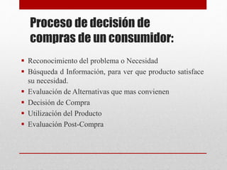 Proceso de decisión de
compras de un consumidor:
 Reconocimiento del problema o Necesidad
 Búsqueda d Información, para ver que producto satisface
su necesidad.
 Evaluación de Alternativas que mas convienen
 Decisión de Compra
 Utilización del Producto
 Evaluación Post-Compra
 