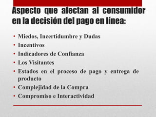 Aspecto que afectan al consumidor
en la decisión del pago en línea:
• Miedos, Incertidumbre y Dudas
• Incentivos
• Indicadores de Confianza
• Los Visitantes
• Estados en el proceso de pago y entrega de
producto
• Complejidad de la Compra
• Compromiso e Interactividad
 