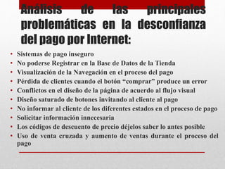 Análisis de las principales
problemáticas en la desconfianza
del pago por Internet:
• Sistemas de pago inseguro
• No poderse Registrar en la Base de Datos de la Tienda
• Visualización de la Navegación en el proceso del pago
• Pérdida de clientes cuando el botón “comprar” produce un error
• Conflictos en el diseño de la página de acuerdo al flujo visual
• Diseño saturado de botones invitando al cliente al pago
• No informar al cliente de los diferentes estados en el proceso de pago
• Solicitar información innecesaria
• Los códigos de descuento de precio déjelos saber lo antes posible
• Uso de venta cruzada y aumento de ventas durante el proceso del
pago
 