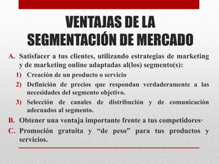 VENTAJAS DE LA
SEGMENTACIÓN DE MERCADO
A. Satisfacer a tus clientes, utilizando estrategias de marketing
y de marketing online adaptadas al(los) segmento(s):
1) Creación de un producto o servicio
2) Definición de precios que respondan verdaderamente a las
necesidades del segmento objetivo.
3) Selección de canales de distribución y de comunicación
adecuados al segmento.
B. Obtener una ventaja importante frente a tus competidores·
C. Promoción gratuita y “de peso” para tus productos y
servicios.
 