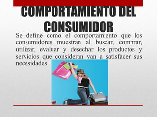 COMPORTAMIENTO DEL
CONSUMIDORSe define como el comportamiento que los
consumidores muestran al buscar, comprar,
utilizar, evaluar y desechar los productos y
servicios que consideran van a satisfacer sus
necesidades.
 