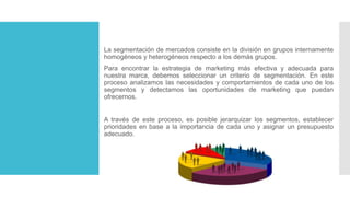 La segmentación de mercados consiste en la división en grupos internamente
homogéneos y heterogéneos respecto a los demás grupos.
Para encontrar la estrategia de marketing más efectiva y adecuada para
nuestra marca, debemos seleccionar un criterio de segmentación. En este
proceso analizamos las necesidades y comportamientos de cada uno de los
segmentos y detectamos las oportunidades de marketing que puedan
ofrecernos.
A través de este proceso, es posible jerarquizar los segmentos, establecer
prioridades en base a la importancia de cada uno y asignar un presupuesto
adecuado.
 