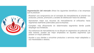 Segmentación del mercado ofrece los siguientes beneficios a las empresas
que la practican:
o Muestran una congruencia con el concepto de mercadotecnia al orientar sus
productos, precios, promoción y canales de distribución hacia los clientes.
o Aprovechan mejor sus recursos de mercadotecnia al enfocarlos hacia
segmentos realmente potenciales para la empresa.
o Compiten más eficazmente en determinados segmentos donde puede
desplegar sus fortalezas.
o Sus esfuerzos de mercadotecnia no se diluyen en segmentos sin potencial, de
esta manera, pueden ser mejor empleados en aquellos segmentos que
posean un mayor potencial.
o Ayudan a sus clientes a encontrar productos o servicios mejor adaptados a
sus necesidades o deseos.
 