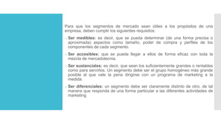 Para que los segmentos de mercado sean útiles a los propósitos de una
empresa, deben cumplir los siguientes requisitos:
o Ser medibles: es decir, que se pueda determinar (de una forma precisa o
aproximada) aspectos como tamaño, poder de compra y perfiles de los
componentes de cada segmento.
o Ser accesibles: que se pueda llegar a ellos de forma eficaz con toda la
mezcla de mercadotecnia.
o Ser sustanciales: es decir, que sean los suficientemente grandes o rentables
como para servirlos. Un segmento debe ser el grupo homogéneo más grande
posible al que vale la pena dirigirse con un programa de marketing a la
medida.
o Ser diferenciales: un segmento debe ser claramente distinto de otro, de tal
manera que responda de una forma particular a las diferentes actividades de
marketing
 