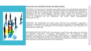 PROCESO DE SEGMENTACIÓN DE MERCADOS.
ESTUDIO: Se examina el mercado para determinar las necesidades específicas
satisfechas por las ofertas actuales. Se llevan acabo entrevistas de exploración y
organiza sesiones de grupos para entender mejor las motivaciones, actitudes y
conductas de los consumidores. Recaba datos sobre los atributos y la
importancia que se les da, calificaciones de marcas, patrones de uso y actitudes
hacia la categoría de los productos; así como, datos demográficos,
psicográficos, etc.
ANÁLISIS: Se interpretan los datos para eliminar las variables y agrupar o
construir el segmento con los consumidores que comparten un requerimiento en
particular y lo que los distingue de los demás segmentos del mercado con
necesidades diferentes.
PREPARACIÓN DE PERFILES: Se prepara un perfil de cada grupo en términos
de actitudes distintivas, conductas, demografía, etc. Se nombra a cada
segmento con base a su característica dominante. La segmentación debe
repetirse periódicamente porque los segmentos cambian. También se investiga
la jerarquía de atributos que los consumidores consideran al escoger una marca,
este proceso se denomina partición de mercados.
 