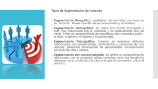 Tipos de Segmentación de mercado
o Segmentación Geográfica: subdivisión de mercados con base en
su ubicación. Posee características mensurables y accesibles.
o Segmentación Demográfica: se utiliza con mucha frecuencia y
está muy relacionada con la demanda y es relativamente fácil de
medir. Entre las características demográficas más conocidas están :
la edad, el genero, el ingreso y la escolaridad.
o Segmentación Psicográfica: Consiste en examinar atributos
relacionados con pensamientos, sentimientos y conductas de una
persona. Utilizando dimensiones de personalidad, características
del estilo de vida y valores.
o Segmentación por comportamiento: se refiere al comportamiento
relacionado con el producto, utiliza variables como los beneficios
deseados de un producto y la tasa a la que el consumidor utiliza el
producto.
 