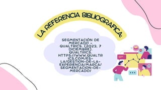 L
A
REFERENCIA BIBLIOGRAFI
C
A
:
SEGMENTACIÓN DE
MERCADO -
QUALTRICS. (2023, 7
DICIEMBRE).
QUALTRICS.
HTTPS://WWW.QUALTR
ICS.COM/ES-
LA/GESTION-DE-LA-
EXPERIENCIA/MARCA/
SEGMENTACION-DE-
MERCADO/
 