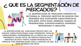 ¿ QUE ES LA SEGMENTACIÓN DE
MERCADOS?
LA SEGMENTACIÓN DE MERCADOS CONSISTE EN
SECCIONAR AL MERCADO OBJETIVO EN GRUPOS MÁS
PEQUEÑOS QUE COMPARTEN CARACTERÍSTICAS
SIMILARES, COMO EDAD, INGRESOS, RASGOS DE
PERSONALIDAD, COMPORTAMIENTO, INTERESES,
NECESIDADES O UBICACIÓN.
LA SEGMENTACIÓN DEL MERCADOS PERMITE QUE LAS
MARCAS CREEN ESTRATEGIAS PARA DIFERENTES TIPOS DE
CONSUMIDORES, DEPENDIENDO DE LA FORMA EN LA QUE
PERCIBEN EL VALOR TOTAL DE CIERTOS PRODUCTOS Y
SERVICIOS DE ESTA FORMA PUEDEN INTRODUCIR UN
MENSAJE MÁS PERSONALIZADO CON LA CERTEZA DE QUE
SERÁ RECIBIDO CON ÉXITO.
 