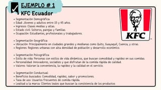 KFC Ecuador
Segmentación Demográfica:
Edad: Jóvenes y adultos entre 15 y 45 años.
Ingresos: Clases medias y altas.
Estado civil: Solteros, parejas y familias.
Ocupación: Estudiantes, profesionales y trabajadores.
Segmentación Geográfica:
Ubicación: Principalmente en ciudades grandes y medianas como Quito, Guayaquil, Cuenca, y otras.
Regiones: Regiones urbanas con alta densidad de población y desarrollo económico.
Segmentación Psicográfica:
Estilo de vida: Personas con estilos de vida dinámicos, que buscan comodidad y rapidez en sus comidas.
Personalidad: Innovadores, sociables y que disfrutan de la comida rápida de calidad.
Valores: Valoran la conveniencia, la rapidez y la calidad en el servicio.
Segmentación Conductual:
Beneficios buscados: Comodidad, rapidez, sabor y promociones.
Tasa de uso: Usuarios frecuentes de comida rápida.
Lealtad a la marca: Clientes leales que buscan la consistencia de los productos
EJEMPLO # 1
 