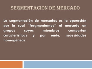 SEGMENTACION DE MERCADO
La segmentación de mercados es la operación
por la cual “fragmentamos” el mercado en
grupos cuyos miembros comparten
características y por ende, necesidades
homogéneas.
 
