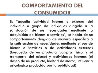 COMPORTAMIENTO DEL
CONSUMIDOR
Es “aquella actividad interna o externa del
individuo o grupo de individuos dirigida a la
satisfacción de sus necesidades mediante la
adquisición de bienes o servicios”, se habla de un
comportamiento dirigido de manera específica a
la satisfacción de necesidades mediante el uso de
bienes o servicios o de actividades externas
(búsqueda de un producto, compra física y el
transporte del mismo) y actividades internas (el
deseo de un producto, lealtad de marca, influencia
psicológica producida por la publicidad)
 