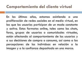 Comportamiento del cliente virtual
En los últimos años, estamos asistiendo a una
proliferación de redes sociales en el medio virtual, en
las que los usuarios participan de un modo constante
y activo. Estos formatos online, tales como los chats,
foros, grupos de usuarios o comunidades virtuales,
están afectando al comportamiento de los usuarios y
a sus decisiones de compra o consumo, así como a las
percepciones de los individuos en relación a la
imagen y a la confianza depositada en una marca.
 