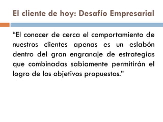 El cliente de hoy: Desafío Empresarial
“El conocer de cerca el comportamiento de
nuestros clientes apenas es un eslabón
dentro del gran engranaje de estrategias
que combinadas sabiamente permitirán el
logro de los objetivos propuestos.”
 