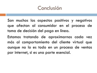 Conclusión
Son muchos los aspectos positivos y negativos
que afectan al consumidor en el proceso de
toma de decisión del pago en línea.
Estamos tratando de aproximarnos cada vez
más al comportamiento del cliente virtual que
aunque no lo es todo en un proceso de ventas
por internet, si es una parte esencial.
 