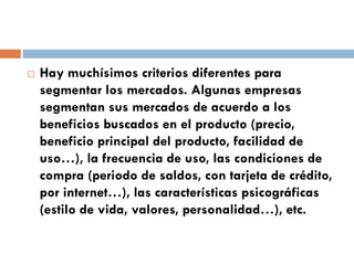  Hay muchísimos criterios diferentes para
segmentar los mercados. Algunas empresas
segmentan sus mercados de acuerdo a los
beneficios buscados en el producto (precio,
beneficio principal del producto, facilidad de
uso…), la frecuencia de uso, las condiciones de
compra (periodo de saldos, con tarjeta de crédito,
por internet…), las características psicográficas
(estilo de vida, valores, personalidad…), etc.
 