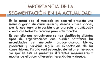 IMPORTANCIA DE LA
SEGMENTACIÓN EN LA ACTUALIDAD
En la actualidad el mercado en general presenta una
inmensa gama de características, deseos y necesidades,
por lo que resulta imposible que una sola organización
cuente con todos los recursos para satisfacerlos.
Es por ello que actualmente se han clasificado distintos
tipos de organizaciones que pueden satisfacer las
necesidades del mercado, proporcionando bienes,
productos y servicios según las expectativas de los
consumidores. Para lo cual es preciso delimitar el mercado
ya que en este se presentan diferentes consumidores y
muchos de ellos con diferentes necesidades y deseos.
 