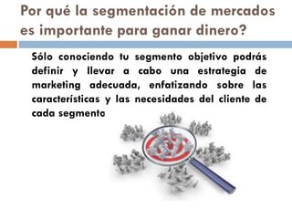 Sólo conociendo tu segmento objetivo podrás
definir y llevar a cabo una estrategia de
marketing adecuada, enfatizando sobre las
características y las necesidades del cliente de
cada segmento.
Por qué la segmentación de mercados
es importante para ganar dinero?
 