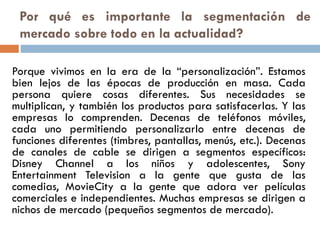 Por qué es importante la segmentación de
mercado sobre todo en la actualidad?
Porque vivimos en la era de la “personalización”. Estamos
bien lejos de las épocas de producción en masa. Cada
persona quiere cosas diferentes. Sus necesidades se
multiplican, y también los productos para satisfacerlas. Y las
empresas lo comprenden. Decenas de teléfonos móviles,
cada uno permitiendo personalizarlo entre decenas de
funciones diferentes (timbres, pantallas, menús, etc.). Decenas
de canales de cable se dirigen a segmentos específicos:
Disney Channel a los niños y adolescentes, Sony
Entertainment Television a la gente que gusta de las
comedias, MovieCity a la gente que adora ver películas
comerciales e independientes. Muchas empresas se dirigen a
nichos de mercado (pequeños segmentos de mercado).
 