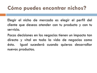 Cómo puedes encontrar nichos?
Elegir el nicho de mercado es elegir el perfil del
cliente que deseas atender con tu producto y con tu
servicio.
Pocas decisiones en los negocios tienen un impacto tan
directo y vital en toda la vida de negocios como
ésta. Igual sucederá cuando quieras desarrollar
nuevos productos.
 
