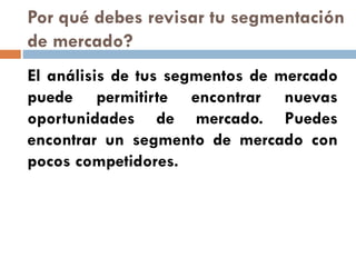 Por qué debes revisar tu segmentación
de mercado?
El análisis de tus segmentos de mercado
puede permitirte encontrar nuevas
oportunidades de mercado. Puedes
encontrar un segmento de mercado con
pocos competidores.
 