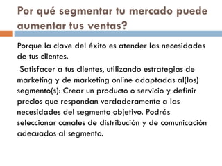 Por qué segmentar tu mercado puede
aumentar tus ventas?
Porque la clave del éxito es atender las necesidades
de tus clientes.
Satisfacer a tus clientes, utilizando estrategias de
marketing y de marketing online adaptadas al(los)
segmento(s): Crear un producto o servicio y definir
precios que respondan verdaderamente a las
necesidades del segmento objetivo. Podrás
seleccionar canales de distribución y de comunicación
adecuados al segmento.
 