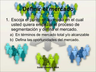 Escoja el punto en su mapa en el cual usted quiera empezar el proceso de segmentación y defina el mercado. En términos de mercado total y/o alcanzable Defina las oportunidades del mercado. Definir el mercado David Estrella I., MBA 