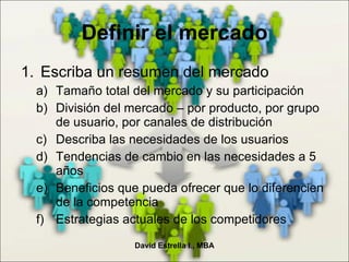 Escriba un resumen del mercado Tamaño total del mercado y su participación División del mercado – por producto, por grupo de usuario, por canales de distribución Describa las necesidades de los usuarios Tendencias de cambio en las necesidades a 5 años Beneficios que pueda ofrecer que lo diferencien de la competencia Estrategias actuales de los competidores Definir el mercado David Estrella I., MBA 