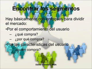 Encontrar los segmentos Hay básicamente dos enfoques para dividir el mercado: Por el comportamiento del usuario ¿qué compra? ¿por qué compra? Por las características del usuario ¿quién compra? David Estrella I., MBA 
