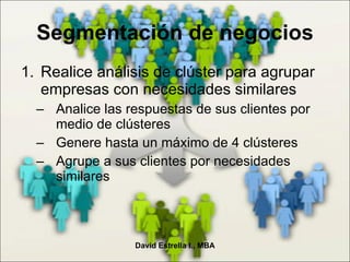 Segmentación de negocios Realice análisis de clúster para agrupar empresas con necesidades similares Analice las respuestas de sus clientes por medio de clústeres Genere hasta un máximo de 4 clústeres Agrupe a sus clientes por necesidades similares David Estrella I., MBA 