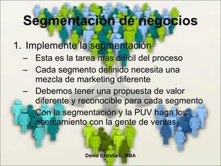 Segmentación de negocios Implemente la segmentación Esta es la tarea más difícil del proceso Cada segmento definido necesita una mezcla de marketing diferente Debemos tener una propuesta de valor diferente y reconocible para cada segmento Con la segmentación y la PUV haga los acercamiento con la gente de ventas David Estrella I., MBA 