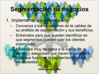 Segmentación de negocios Implemente la segmentación Convenza a los vendedores de la validez de su análisis de segmentación y sus beneficios Entrénelos para que puedan identificar en que segmentos pueden caer los clientes potenciales Monitoree muy de cerca a la fuerza de ventas y asegúrese que hacen lo necesario para que funcione la segmentación por necesidades David Estrella I., MBA 