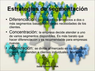 Estrategias de segmentación Diferenciación:  se ofrecen los productos a dos o más segmentos basados en varias necesidades de los clientes. Concentración:  la empresa decide atender a uno de varios segmentos disponibles. Es más barato que hacer diferenciación y es recomendable para empresas nuevas Atomización:  se divide al mercado en su nivel más íntimo. Se atienden a clientes individuales. Marketing 1x1. David Estrella I., MBA 