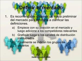 Es recomendable construir un mapa preliminar del mercado para ayudarle a clarificar las definiciones. Empiece con su posición en el mercado y luego adicione a los competidores relevantes Grafique luego a los canales de distribución involucrados Finalmente se indican los grupos de usuarios Definir el mercado David Estrella I., MBA 