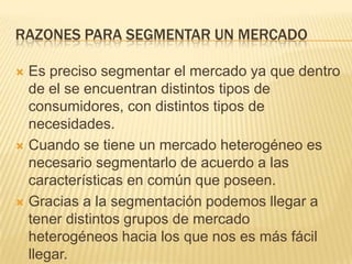 RAZONES PARA SEGMENTAR UN MERCADO
Es preciso segmentar el mercado ya que dentro
de el se encuentran distintos tipos de
consumidores, con distintos tipos de
necesidades.
 Cuando se tiene un mercado heterogéneo es
necesario segmentarlo de acuerdo a las
características en común que poseen.
 Gracias a la segmentación podemos llegar a
tener distintos grupos de mercado
heterogéneos hacia los que nos es más fácil
llegar.


 