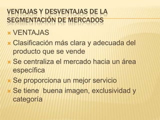 VENTAJAS Y DESVENTAJAS DE LA
SEGMENTACIÓN DE MERCADOS
VENTAJAS
 Clasificación más clara y adecuada del
producto que se vende
 Se centraliza el mercado hacia un área
específica
 Se proporciona un mejor servicio
 Se tiene buena imagen, exclusividad y
categoría


 
