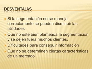 DESVENTAJAS
Si la segmentación no se maneja
correctamente se pueden disminuir las
utilidades
 Que no este bien planteada la segmentación
y se dejen fuera muchos clientes.
 Dificultades para conseguir información
 Que no se determinen ciertas características
de un mercado


 